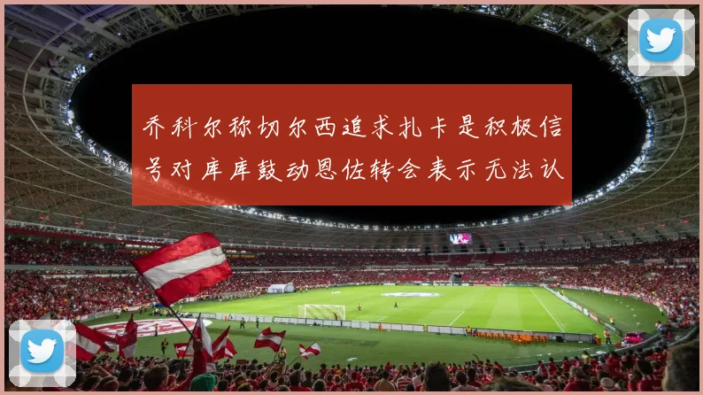 乔科尔称切尔西追求扎卡是积极信号对库库鼓动恩佐转会表示无法认同
