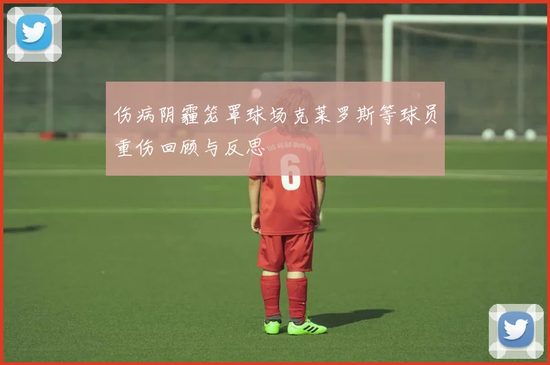 伤病阴霾笼罩球场克莱罗斯等球员重伤回顾与反思