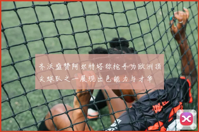 齐沃盛赞阿尔特塔称枪手为欧洲顶尖球队之一展现出色能力与才华
