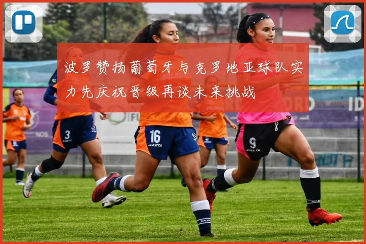 波罗赞扬葡萄牙与克罗地亚球队实力先庆祝晋级再谈未来挑战