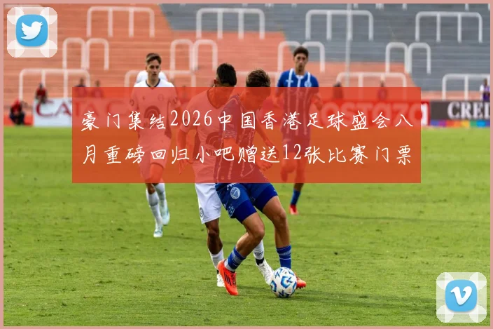 豪门集结2026中国香港足球盛会八月重磅回归小吧赠送12张比赛门票等你来拿