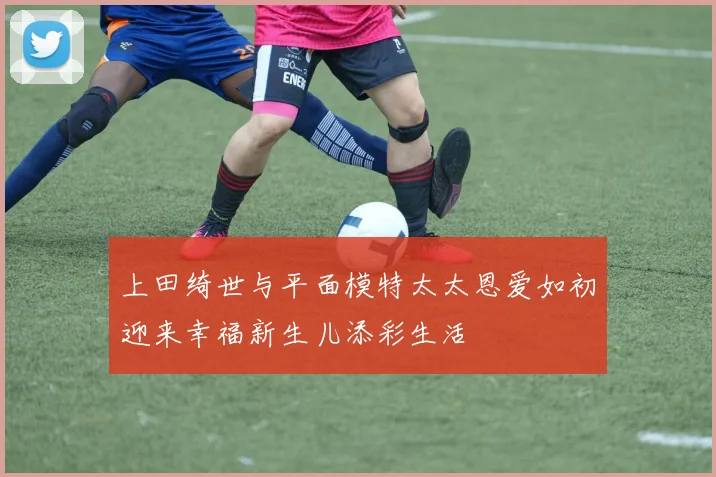 上田绮世与平面模特太太恩爱如初迎来幸福新生儿添彩生活