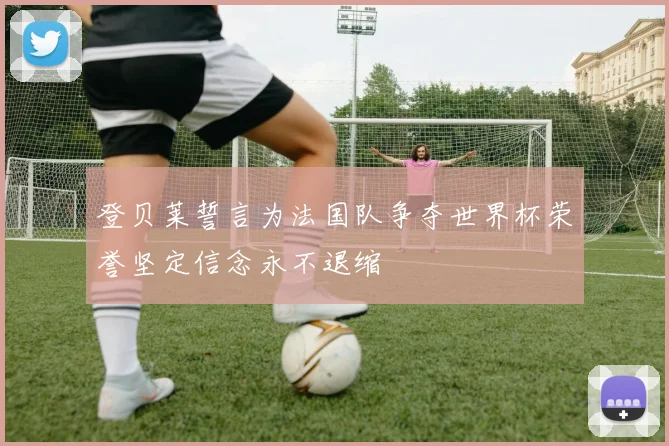 登贝莱誓言为法国队争夺世界杯荣誉坚定信念永不退缩