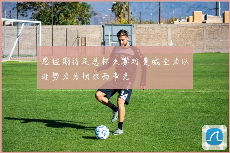 恩佐期待足总杯决赛对曼城全力以赴努力为切尔西争光