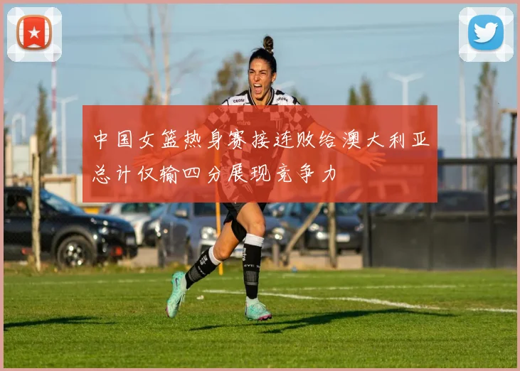 中国女篮热身赛接连败给澳大利亚总计仅输四分展现竞争力