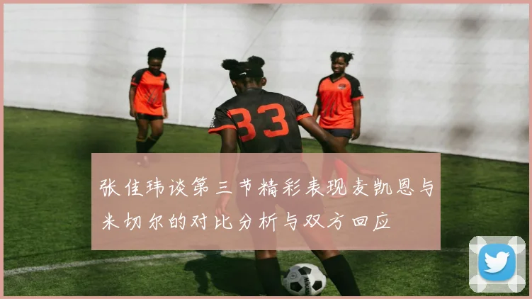 张佳玮谈第三节精彩表现麦凯恩与米切尔的对比分析与双方回应