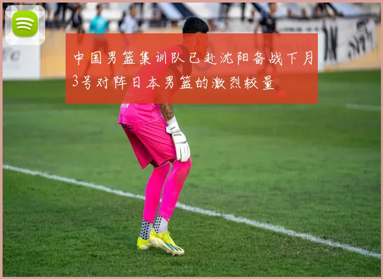 中国男篮集训队已赴沈阳备战下月3号对阵日本男篮的激烈较量