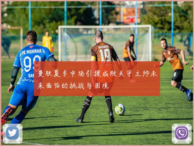 曼联夏季中场引援成败关乎主帅未来面临的挑战与困境