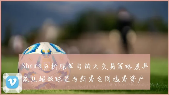 Shams分析绿军与热火交易策略差异聚焦超级球星与新秀合同选秀资产