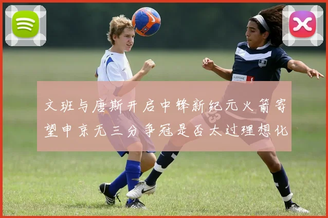 文班与唐斯开启中锋新纪元火箭寄望申京无三分争冠是否太过理想化