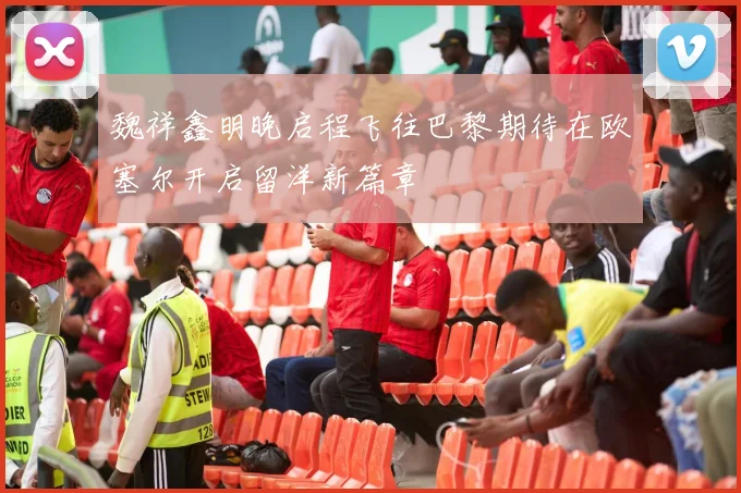 魏祥鑫明晚启程飞往巴黎期待在欧塞尔开启留洋新篇章
