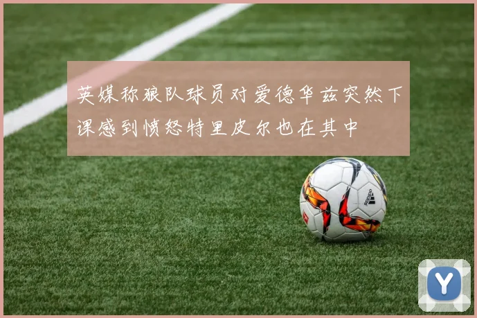 英媒称狼队球员对爱德华兹突然下课感到愤怒特里皮尔也在其中