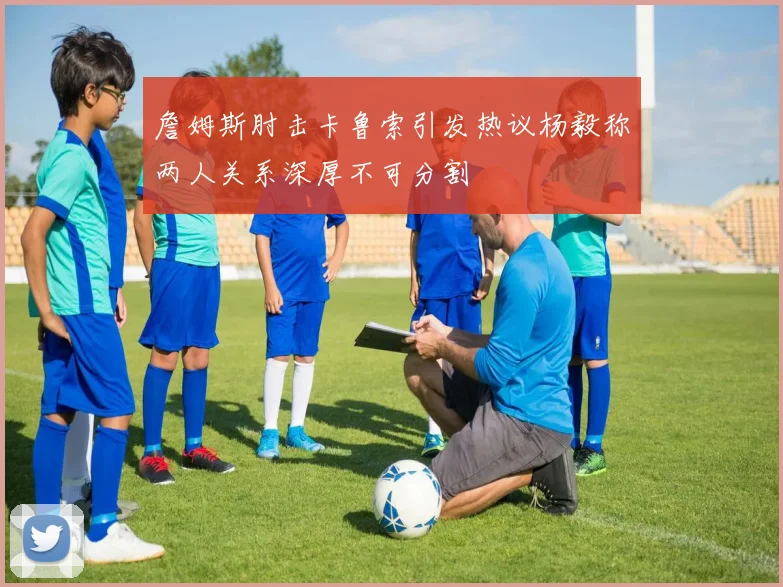 詹姆斯肘击卡鲁索引发热议杨毅称两人关系深厚不可分割